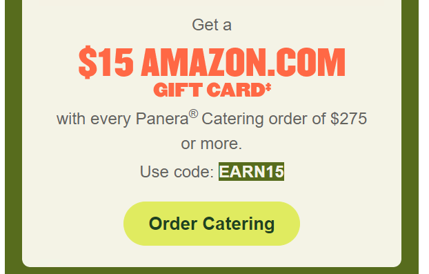 Panera Bread Coupon - Get a $15 Amazon.com with every Panera Catering order of $275 or more 
Use code EARN15

At participating locations.