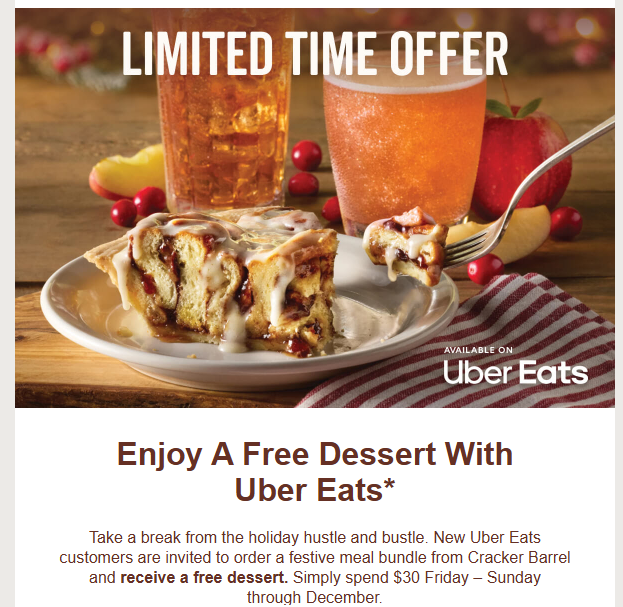 Cracker Barrel Coupon - New Uber Eats customers are invited to order a festive meal bundle from Cracker Barrel and receive a free dessert. Simply spend $30 Friday – Sunday through December.
At participating locations.