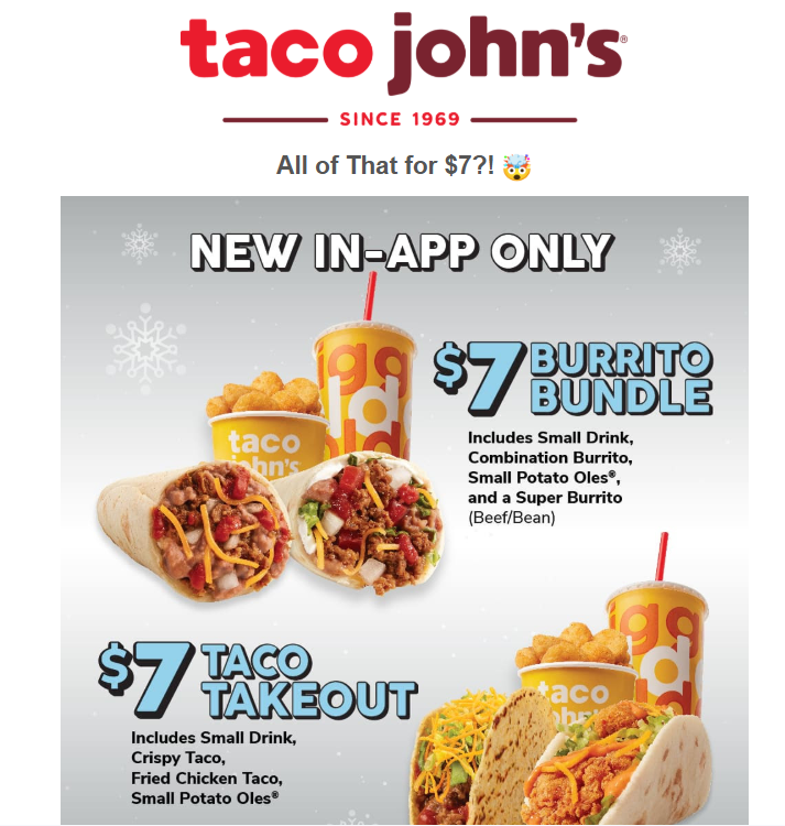 Taco John's Coupon - New in the Taco John's App (free to download) $7 Bundles 
The $7 Burrito Bundle includes a Small Drink, a Combination Burrito, a Super Burrito, and a Small Potato Olés.
or
The $7 Taco Takeout includes a Small Drink, a Crispy Beef Taco, a Fried Chicken Taco, and a Small Potato Olés

At participating locations.