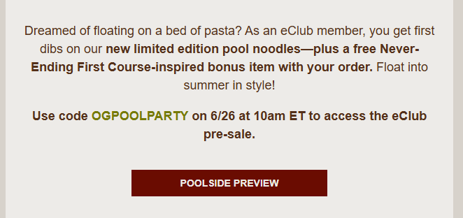 Olive Garden Coupon - Pre order New Limited Edition Pool Noodles plus a free Never Ending First Course inspired bonus item with your order

Use code OGPOOLPARTY 

At participating locations.