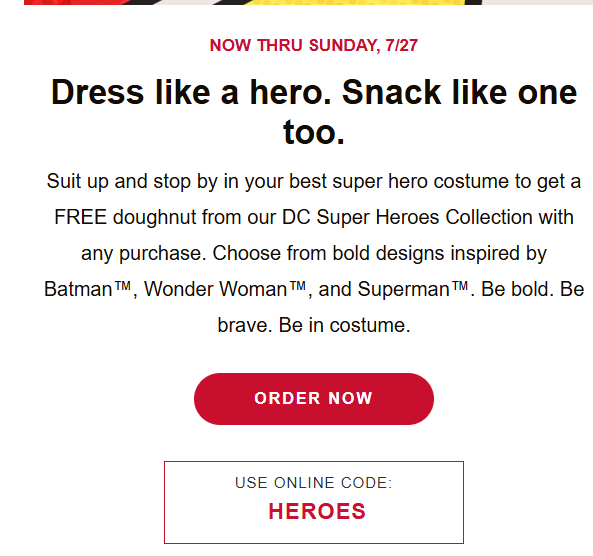 Krispy Kreme Coupon - Stop by in your best superhero costume to get a FREE doughnut from our DC Super Heroes Collection with any purchase.
USE ONLINE CODE:  HEROES

At participating locations.