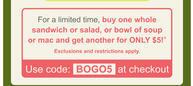 Panera Bread Coupon - Buy one whole sandwich or salad or bowl of soup or mac and get another for only $5
Use code BOGO5

At participating locations.