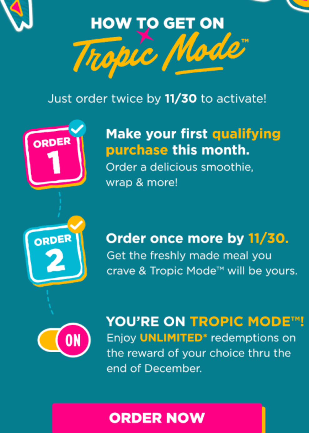 Tropical Smoothie Cafe Coupon - Tropical Mode
Order twice by 111/30 to activate then enjoy unlimited redemptions on the reward of your choice thru the end of November

To redeem Reward, must use app or Tropic Rewards account (free to join) to order online via tropicalsmoothiecafe.com or scan app in-café at time of purchase

At participating locations.
