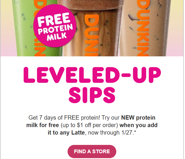 Dunkin Donuts Coupon - 7 Days of Free Protein!
Try the NEW protein milk for free (up to $1 off per order) when you add it to any Latte, now through 1/27
Must be a Dunkin' Rewards Member (free to join)
At participating locations.