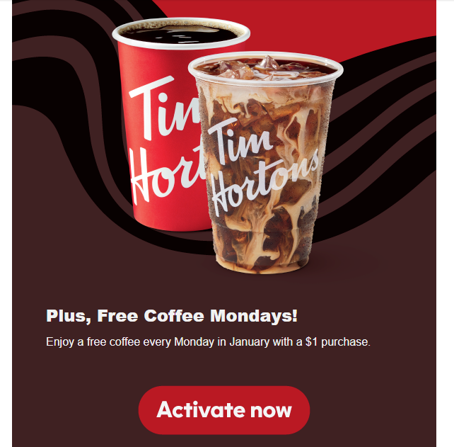 Tim Hortons Coupon - Free Coffee Mondays
Tims Rewards Members will receive a Free Small Hot or Iced coffee, espresso drink, matcha, or chai available Mondays during Member Month (1/5/26, 1/12/26, 1/19/26, 1/26/26 only) when they make a minimum purchase
At participating locations.