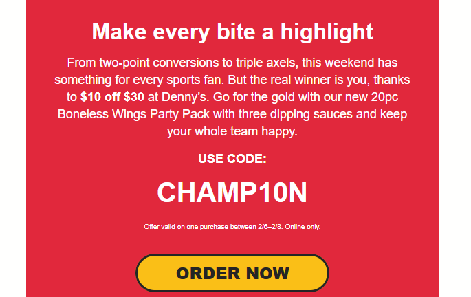Dennys Coupon - 1﻿0 off $3﻿0 
Use code: CHAMP1﻿0N

Offer valid on one purchase bet﻿ween 2﻿/6‍–‍2﻿/8. Online only.

At participating locations.