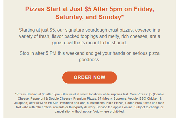 Schlotzsky's Coupon - $5 Pizzas
Pizzas Starting at $5 after 5pm: on Friday, Saturday, and Sunday.
At participating locations. Excludes add-ons, substitutions, Kid’s Pizzas, Gluten Free, taxes and fees. Not valid with other offers, rewards or third-party delivery