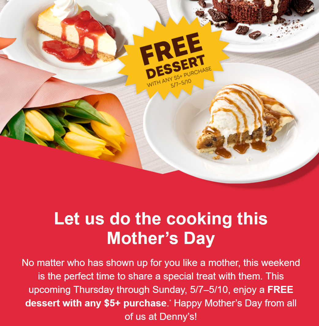 Dennys Coupon - Thursday through Sunday, 5/7–5/10, enjoy a FREE dessert with any $5+ purchase.* Happy Mother’s Day from all of us at Denny’s