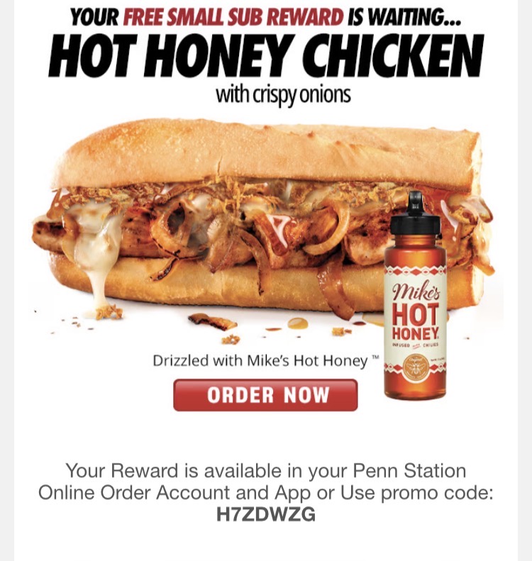 Penn Station East Coast Subs Coupon - Your Reward is available in your Penn Station Online Order Account and App or Use promo code:
H7ZDWZG
Your next sub is on us.
As a Penn Station Rewards member, you’ve received a FREE Small Hot Honey Chicken Sub in your rewards account. Sweet heat, grilled fresh, and packed with flavor — this one’s worth the hype.