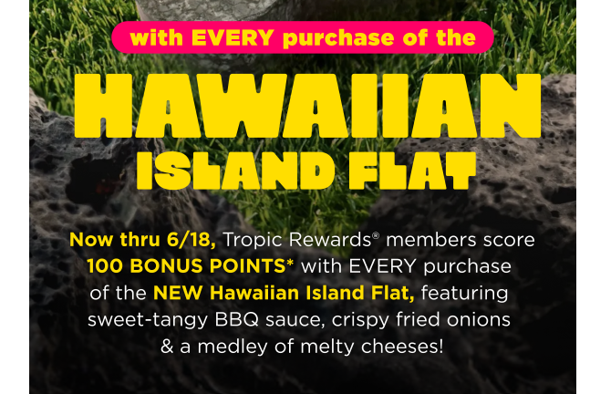 Tropical Smoothie Cafe Coupon - 100 Bonus Points with every purchase of the New Hawaiian Island Flat
Rewards account (free to join) to order online via tropicalsmoothiecafe.com or scan app in-café at time of purchase
At participating locations.