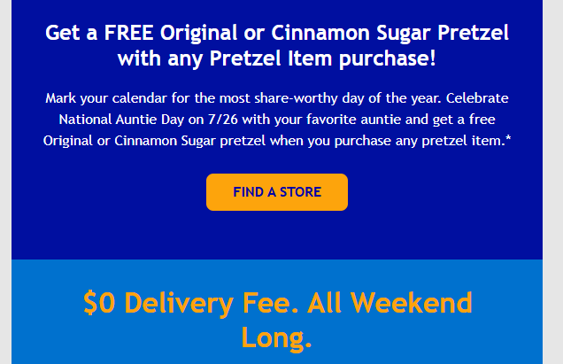 Auntie Annes Coupon - Get a FREE Original or Cinnamon Sugar Pretzel with any Pretzel Item purchase
Celebrate National Auntie Day on 7/26 with your favorite auntie
$0 Delivery Fee. All Weekend Long
Must be a Reward Members (free to join)
At participating locations.