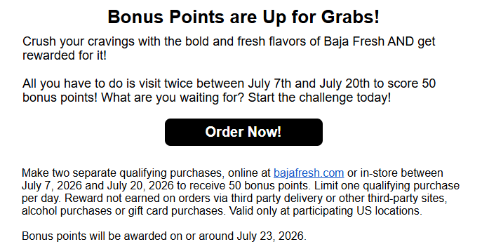 Baja Fresh Coupon - Club Baja Visit Challenge
Visit 2x and get 50 Bonus Points for Rewards members. (Free to join)
At participating locations.