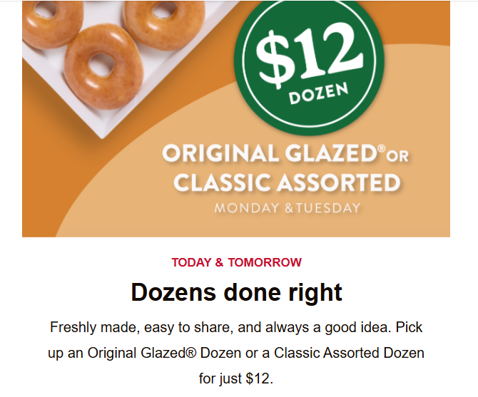 Krispy Kreme Coupon - Pick up an Original Glazed® Dozen or a Classic Assorted Dozen for just $12.
TODAY & TOMORROW
Must be a Krispy Kreme Rewards Member (free to join)
At participating locations.