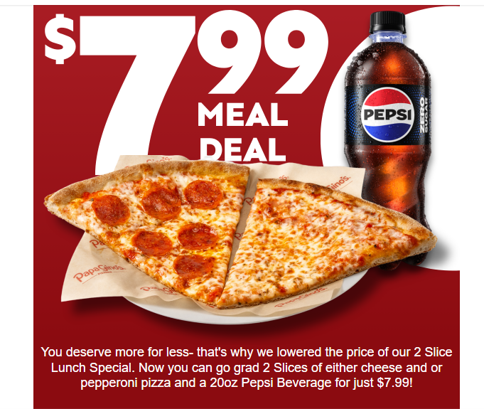 Papa Gino's Coupon - 2 Slices of either cheese and or pepperoni pizza and a 20oz Pepsi Beverage for just $7.99
Available until 5pm
At participating locations.