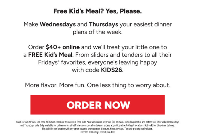 TGI Fridays Coupon - Kids Eat Free Tuesdays
Free kids' entree with the purchase of an adult entree
OR order online $40 or more with code KIDS26

At participating locations.