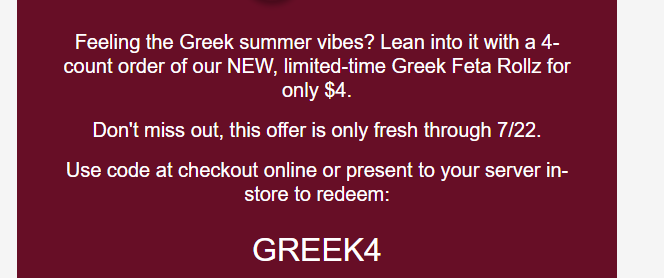 Mellow Mushroom Coupon - Greek Feta Rollz for only $4.
Use code at checkout online or present to your server in-store to redeem:
GREEK4

At participating locations.