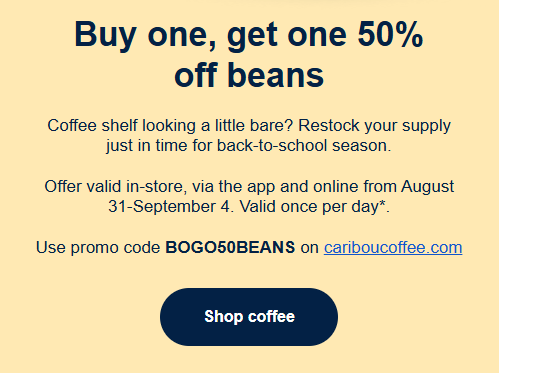 Caribou Coffee Coupon - Buy one, get one 50% off beans
Offer valid in-store, via the app and online from August 31-September 4. Valid once per day*.

Use promo code BOGO50BEANS

At participating locations.