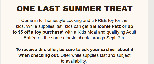 Cracker Barrel Coupon - Kids can get a B’loonie Petz or up to $5 off a toy purchase* with a Kids Meal and qualifying Adult Entrée on the same dine-in check through Sept. 7th.
To receive this offer, be sure to ask your cashier about it when checking out


At participating locations.