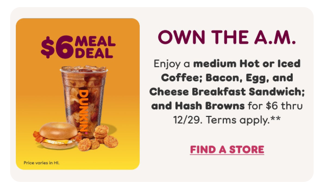 Dunkin Donuts Coupon - $6 Meal Deal - Medium Iced or Hot coffee; plus two wake-up wrap sandwiches

At participating locations. $7 in CA, HI.