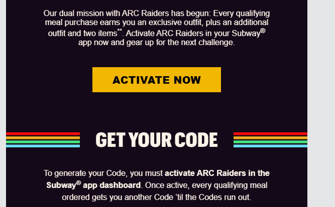 Subway Coupon - Subway x ARC Raiders
Every qualifying meal purchase earns you an exclusive outfit, plus an additional outfit and two items**. Activate ARC Raiders in your Subway app now and gear up for the next challenge
To generate your Code, you must activate ARC Raiders in the Subway® app dashboard
At participating locations.