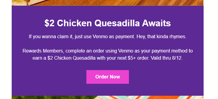 Taco Bell Coupon - $2 Chicken Quesadilla
Rewards Members (free to join), complete an order using Venmo as your payment method to earn a $2 Chicken Quesadilla with your next $5+ order. Valid thru 8‍/‍12.

At participating locations.
