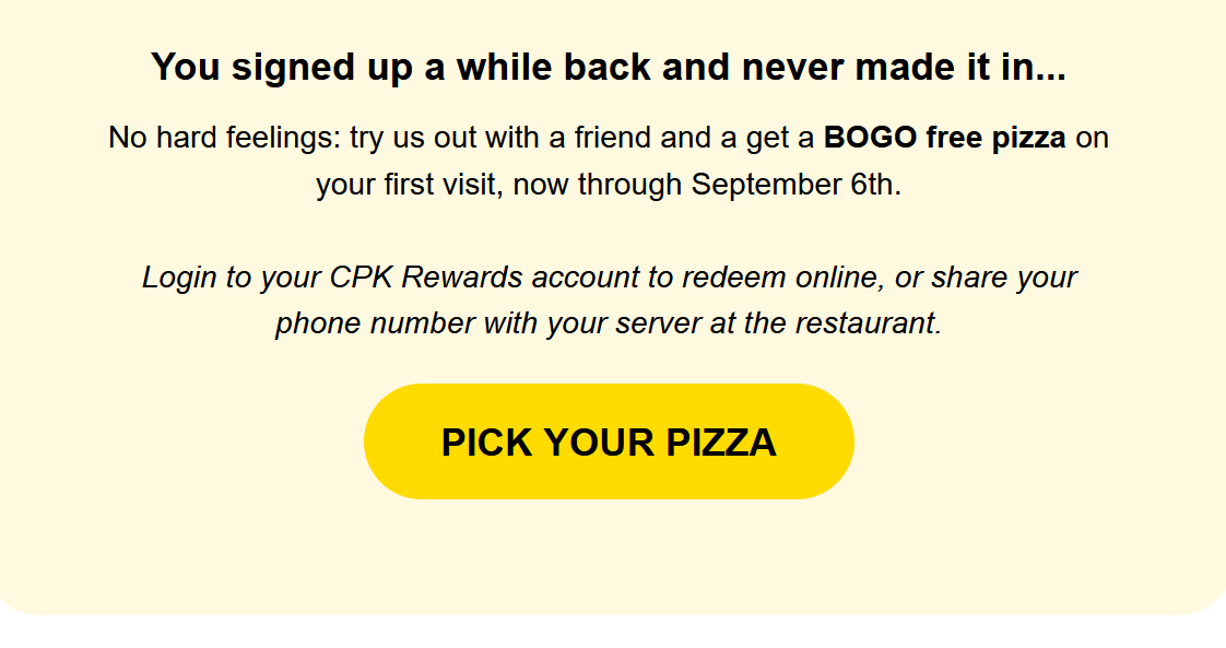 California Pizza Kitchen Coupon - try us out with a friend and a get a BOGO free pizza on your first visit, now through September 6th.
Login to your CPK Rewards account to redeem online, or share your phone number with your server at the restaurant. (Free to join rewards)