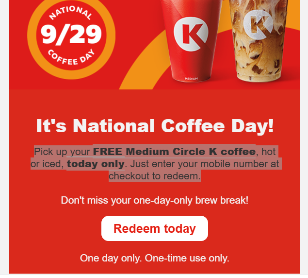 Circle K Coupon - National Coffee Day!
Free Coffee Today!
Pick up your FREE Medium Circle K coffee, hot or iced, today only. Just enter your mobile number at checkout to redeem. For Rewards members. (Free to join)
At participating locations.