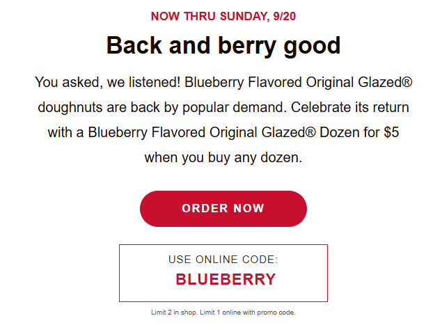 Krispy Kreme Coupon - $5 Original Glazed
Get a dozen Original Glazed® Blueberry Flavored Doughnuts for just $5 with the purchase of any dozen at regular price
Available in-shop and for pickup or delivery via Krispy Kreme’s app and website
Use code BLUEBERRY at checkout
At participating locations.