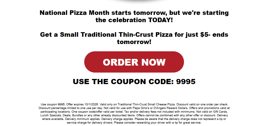 Papa Gino's Coupon - National Pizza Month: get the deal on Oct 1st
Get a $5 Small Cheese Pizza
Use code 9995
At participating locations.