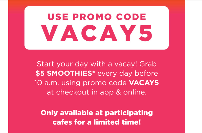 Tropical Smoothie Cafe Coupon - Grab $5 Smoothies everyday before 10 am
Promo code VACAY5
Tropic Reward Members get a free smoothie with a Tropic Bowl food purchase 

At participating locations