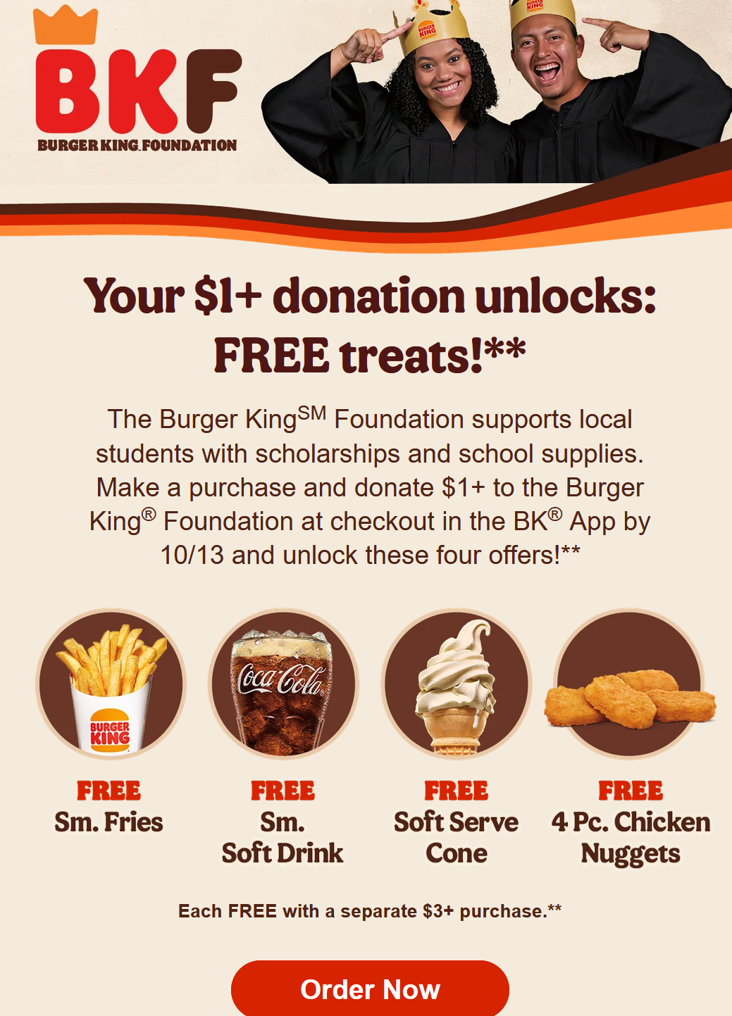 Burger King Coupon - The Burger KingSM Foundation supports local students with scholarships and school supplies. Make a purchase and donate $1+ to the Burger King® Foundation at checkout in the BK® App by 10/13 and unlock these four offers!