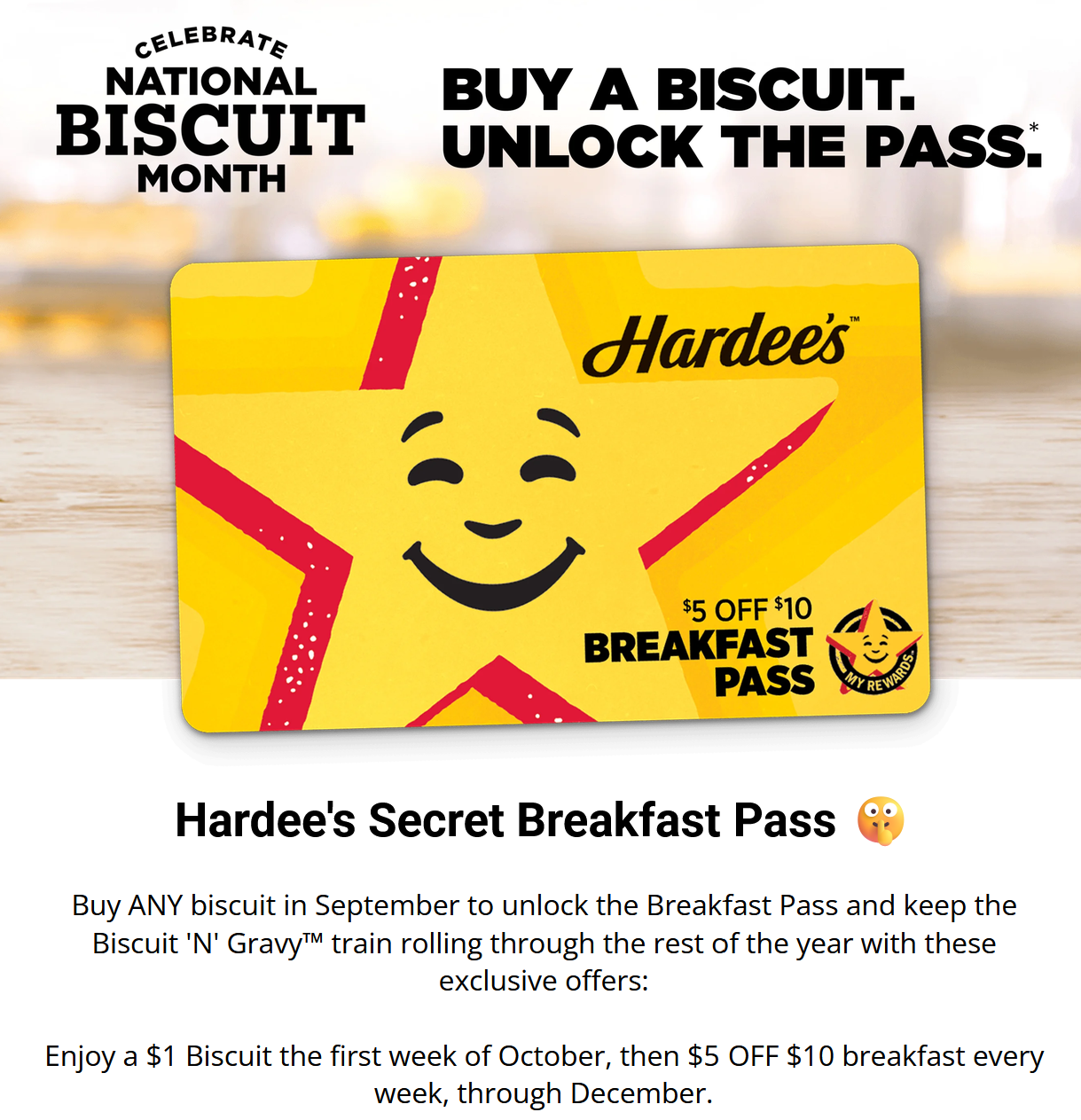 Hardees Coupon - Buy ANY biscuit in September to unlock the Breakfast Pass and keep the Biscuit 'N' Gravy™ train rolling through the rest of the year with these exclusive offers:
Enjoy a $1 Biscuit the first week of October, then $5 OFF $10 breakfast every week, through December.