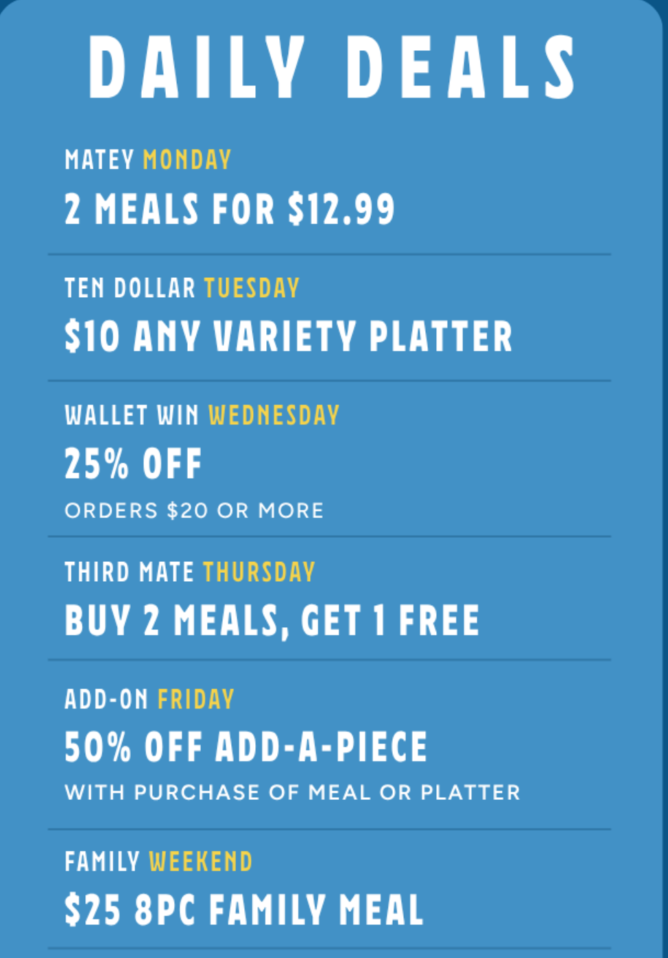 Long John Silver's Coupon - Daily Deals
Matey Monday 2 Meal for $12.99 Promo Code: MONDAY
Tuesdays: $10 Any Variety Platter Code: 10TUES
Wednesday: 25% off
Use code WED25
Thursday: Buy 2, Get 1 Free meals
Use Code: 3MTHURS
Friday: 50% Off Half off Add a Piece with a purchase of meal or platter for 1
Use code AAPFRI
Saturday/Sunday: $25 8pc Family Meal with Code: WKNDFAM
Must be a Long John Silver's Seacret Society Rewards (free to join)
At participating locations.