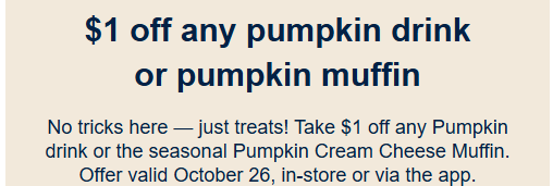 Caribou Coffee Coupon - Happy National Pumpkin Day
Take $1 off any Pumpkin drink or the seasonal Pumpkin Cream Cheese Muffin. Offer valid October 26, in-store or via the app for Rewards members. (Free to join)
At participating locations.