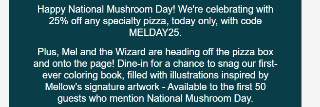 Mellow Mushroom Coupon - Happy National Mushroom Day! Oct 15th Celebrate with 25% off any specialty pizza, today only, with code MELDAY25.
Plus first 50 dine in guests get a coloring book
At participating locations.