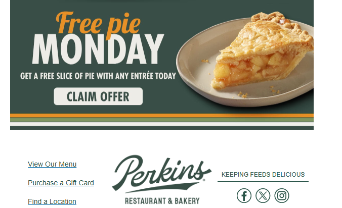 Perkins Family Restaurant & Bakery Coupon - Free Pie Monday
Get a Free Slice of with any entree today
Check email account associated with your rewards for deal and log on to claim for Rewards members. (Free to join)
At participating locations.