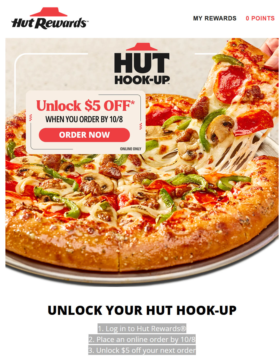 Pizza Hut Coupon - 1. Log in to Hut Rewards®
2. Place an online order by 10/8
3. Unlock $5 off your next order
At participating locations. Price may vary
